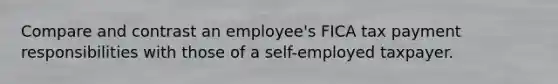 Compare and contrast an employee's FICA tax payment responsibilities with those of a self-employed taxpayer.