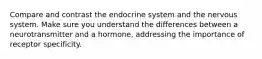 Compare and contrast the endocrine system and the nervous system. Make sure you understand the differences between a neurotransmitter and a hormone, addressing the importance of receptor specificity.