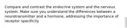 Compare and contrast the endocrine system and the nervous system. Make sure you understand the differences between a neurotransmitter and a hormone, addressing the importance of receptor specificity