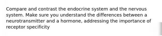 Compare and contrast the endocrine system and the nervous system. Make sure you understand the differences between a neurotransmitter and a hormone, addressing the importance of receptor specificity