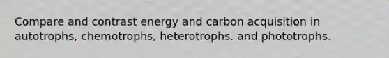 Compare and contrast energy and carbon acquisition in autotrophs, chemotrophs, heterotrophs. and phototrophs.