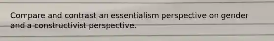 Compare and contrast an essentialism perspective on gender and a constructivist perspective.