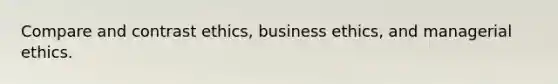 Compare and contrast ethics, business ethics, and managerial ethics.