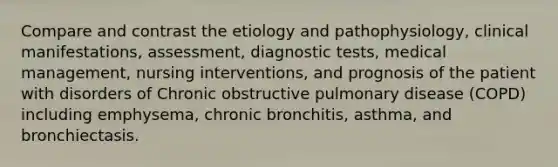 Compare and contrast the etiology and pathophysiology, clinical manifestations, assessment, diagnostic tests, medical management, nursing interventions, and prognosis of the patient with disorders of Chronic obstructive pulmonary disease (COPD) including emphysema, chronic bronchitis, asthma, and bronchiectasis.