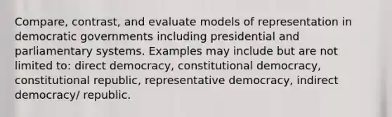 Compare, contrast, and evaluate models of representation in democratic governments including presidential and parliamentary systems. Examples may include but are not limited to: direct democracy, constitutional democracy, constitutional republic, representative democracy, indirect democracy/ republic.