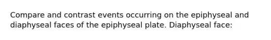 Compare and contrast events occurring on the epiphyseal and diaphyseal faces of the epiphyseal plate. Diaphyseal face: