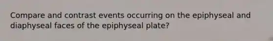 Compare and contrast events occurring on the epiphyseal and diaphyseal faces of the epiphyseal plate?