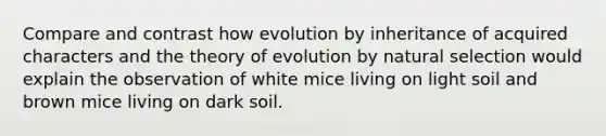 Compare and contrast how evolution by inheritance of acquired characters and the theory of evolution by natural selection would explain the observation of white mice living on light soil and brown mice living on dark soil.