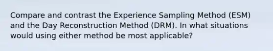 Compare and contrast the Experience Sampling Method (ESM) and the Day Reconstruction Method (DRM). In what situations would using either method be most applicable?