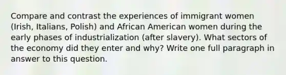 Compare and contrast the experiences of immigrant women (Irish, Italians, Polish) and African American women during the early phases of industrialization (after slavery). What sectors of the economy did they enter and why? Write one full paragraph in answer to this question.