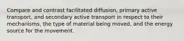 Compare and contrast facilitated diffusion, primary active transport, and secondary active transport in respect to their mechanisms, the type of material being moved, and the energy source for the movement.