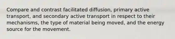 Compare and contrast facilitated diffusion, primary active transport, and secondary active transport in respect to their mechanisms, the type of material being moved, and the energy source for the movement.