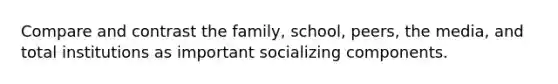 Compare and contrast the family, school, peers, the media, and total institutions as important socializing components.