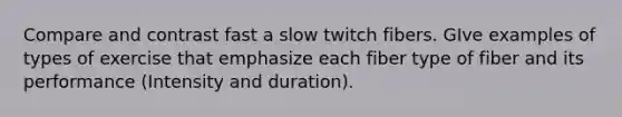 Compare and contrast fast a slow twitch fibers. GIve examples of types of exercise that emphasize each fiber type of fiber and its performance (Intensity and duration).