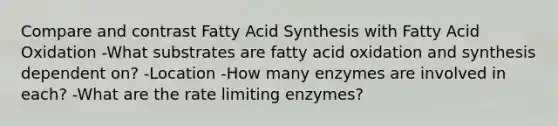 Compare and contrast Fatty Acid Synthesis with Fatty Acid Oxidation -What substrates are fatty acid oxidation and synthesis dependent on? -Location -How many enzymes are involved in each? -What are the rate limiting enzymes?