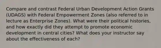 Compare and contrast Federal Urban Development Action Grants (UDAGS) with Federal Empowerment Zones (also referred to in lecture as Enterprise Zones). What were their political histories, and how exactly did they attempt to promote economic development in central cities? What does your instructor say about the effectiveness of each?