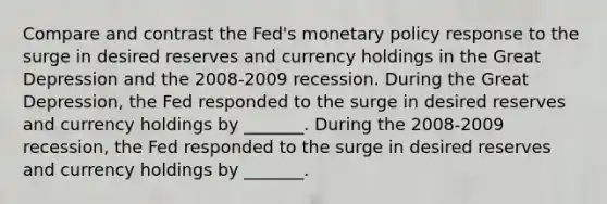 Compare and contrast the​ Fed's monetary policy response to the surge in desired reserves and currency holdings in the Great Depression and the 2008-2009 recession. During the Great​ Depression, the Fed responded to the surge in desired reserves and currency holdings by​ _______. During the​ 2008-2009 recession, the Fed responded to the surge in desired reserves and currency holdings by​ _______.