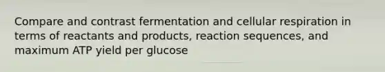 Compare and contrast fermentation and <a href='https://www.questionai.com/knowledge/k1IqNYBAJw-cellular-respiration' class='anchor-knowledge'>cellular respiration</a> in terms of reactants and products, reaction sequences, and maximum ATP yield per glucose