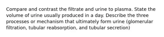 Compare and contrast the filtrate and urine to plasma. State the volume of urine usually produced in a day. Describe the three processes or mechanism that ultimately form urine (glomerular filtration, tubular reabsorption, and tubular secretion)