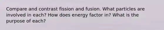 Compare and contrast fission and fusion. What particles are involved in each? How does energy factor in? What is the purpose of each?