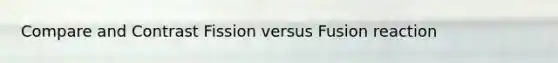 Compare and Contrast Fission versus Fusion reaction