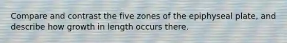 Compare and contrast the five zones of the epiphyseal plate, and describe how growth in length occurs there.