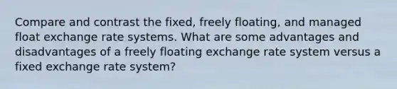 Compare and contrast the fixed, freely floating, and managed float exchange rate systems. What are some advantages and disadvantages of a freely floating exchange rate system versus a fixed exchange rate system?