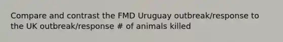 Compare and contrast the FMD Uruguay outbreak/response to the UK outbreak/response # of animals killed