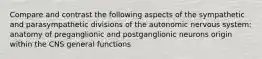 Compare and contrast the following aspects of the sympathetic and parasympathetic divisions of the autonomic nervous system: anatomy of preganglionic and postganglionic neurons origin within the CNS general functions