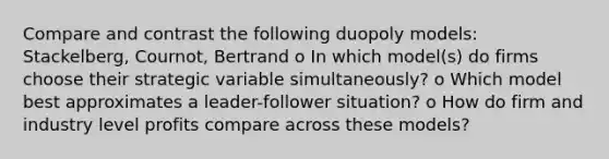 Compare and contrast the following duopoly models: Stackelberg, Cournot, Bertrand o In which model(s) do firms choose their strategic variable simultaneously? o Which model best approximates a leader-follower situation? o How do firm and industry level profits compare across these models?