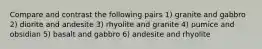 Compare and contrast the following pairs 1) granite and gabbro 2) diorite and andesite 3) rhyolite and granite 4) pumice and obsidian 5) basalt and gabbro 6) andesite and rhyolite