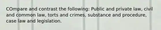 COmpare and contrast the following: Public and private law, civil and common law, torts and crimes, substance and procedure, case law and legislation.