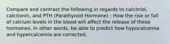 Compare and contrast the following in regards to calcitriol, calcitonin, and PTH (Parathyroid Hormone) : How the rise or fall of calcium levels in the blood will affect the release of these hormones. In other words, be able to predict how hypocalcemia and hypercalcemia are corrected,