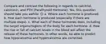 Compare and contrast the following in regards to calcitriol, calcitonin, and PTH (Parathyroid Hormone). Yes, this question should take you awhile: ☺ a. Where each hormone is produced. b. How each hormone is produced (especially if there are multiple steps). c. What each of these hormones does, including the target organs/regions of the body for each hormone. d. How the rise or fall of calcium levels in the blood will affect the release of these hormones. In other words, be able to predict how hypocalcemia and hypercalcemia are corrected.