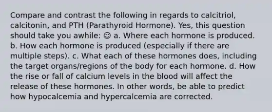 Compare and contrast the following in regards to calcitriol, calcitonin, and PTH (Parathyroid Hormone). Yes, this question should take you awhile: ☺ a. Where each hormone is produced. b. How each hormone is produced (especially if there are multiple steps). c. What each of these hormones does, including the target organs/regions of the body for each hormone. d. How the rise or fall of calcium levels in the blood will affect the release of these hormones. In other words, be able to predict how hypocalcemia and hypercalcemia are corrected.