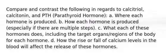 Compare and contrast the following in regards to calcitriol, calcitonin, and PTH (Parathyroid Hormone): a. Where each hormone is produced. b. How each hormone is produced (especially if there are multiple steps). c. What each of these hormones does, including the target organs/regions of the body for each hormone. d. How the rise or fall of calcium levels in the blood will affect the release of these hormones.