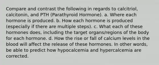 Compare and contrast the following in regards to calcitriol, calcitonin, and PTH (Parathyroid Hormone). a. Where each hormone is produced. b. How each hormone is produced (especially if there are multiple steps). c. What each of these hormones does, including the target organs/regions of the body for each hormone. d. How the rise or fall of calcium levels in the blood will affect the release of these hormones. In other words, be able to predict how hypocalcemia and hypercalcemia are corrected.