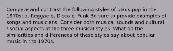 Compare and contrast the following styles of black pop in the 1970s: a. Reggae b. Disco c. Funk Be sure to provide examples of songs and musicians. Consider both musical sounds and cultural / social aspects of the three musical styles. What do the similarities and differences of these styles say about popular music in the 1970s.