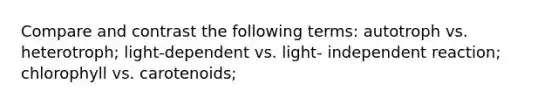 Compare and contrast the following terms: autotroph vs. heterotroph; light-dependent vs. light- independent reaction; chlorophyll vs. carotenoids;