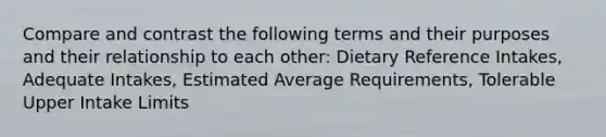 Compare and contrast the following terms and their purposes and their relationship to each other: Dietary Reference Intakes, Adequate Intakes, Estimated Average Requirements, Tolerable Upper Intake Limits