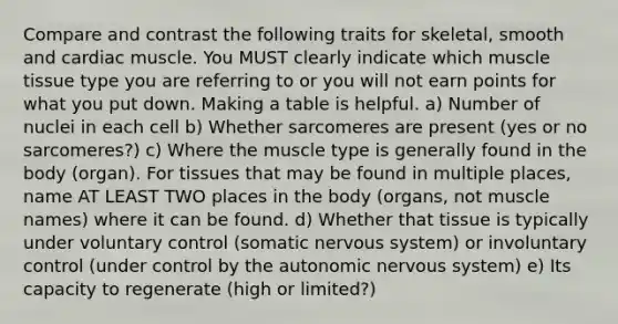 Compare and contrast the following traits for skeletal, smooth and cardiac muscle. You MUST clearly indicate which muscle tissue type you are referring to or you will not earn points for what you put down. Making a table is helpful. a) Number of nuclei in each cell b) Whether sarcomeres are present (yes or no sarcomeres?) c) Where the muscle type is generally found in the body (organ). For tissues that may be found in multiple places, name AT LEAST TWO places in the body (organs, not muscle names) where it can be found. d) Whether that tissue is typically under voluntary control (somatic nervous system) or involuntary control (under control by the autonomic nervous system) e) Its capacity to regenerate (high or limited?)