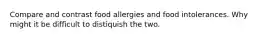 Compare and contrast food allergies and food intolerances. Why might it be difficult to distiquish the two.