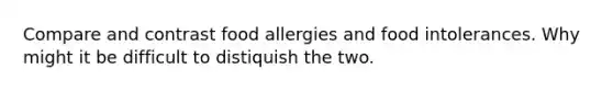 Compare and contrast food allergies and food intolerances. Why might it be difficult to distiquish the two.