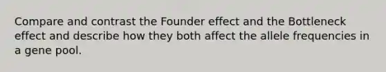 Compare and contrast the Founder effect and the Bottleneck effect and describe how they both affect the allele frequencies in a gene pool.