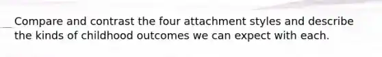 Compare and contrast the four attachment styles and describe the kinds of childhood outcomes we can expect with each.