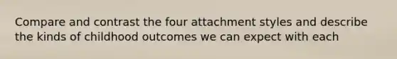 Compare and contrast the four attachment styles and describe the kinds of childhood outcomes we can expect with each