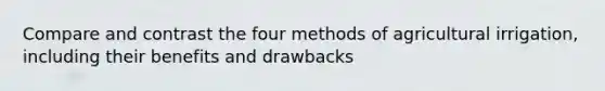 Compare and contrast the four methods of agricultural irrigation, including their benefits and drawbacks