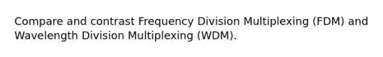 Compare and contrast Frequency Division Multiplexing (FDM) and Wavelength Division Multiplexing (WDM).