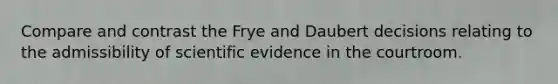 Compare and contrast the Frye and Daubert decisions relating to the admissibility of scientific evidence in the courtroom.