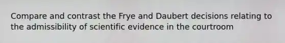 Compare and contrast the Frye and Daubert decisions relating to the admissibility of scientific evidence in the courtroom